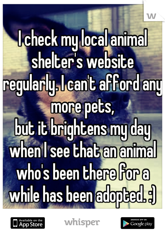 I check my local animal shelter's website regularly. I can't afford any more pets, 
but it brightens my day when I see that an animal who's been there for a while has been adopted. :)