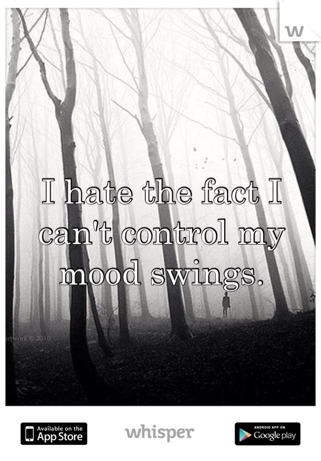 I hate the fact I can't control my mood swings. 