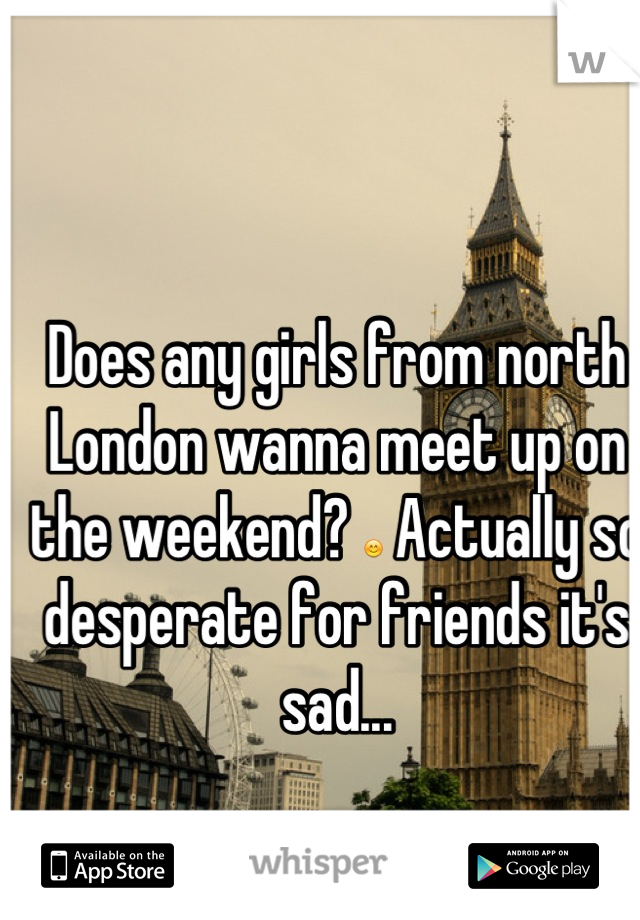 Does any girls from north London wanna meet up on the weekend? 😊 Actually so desperate for friends it's sad...