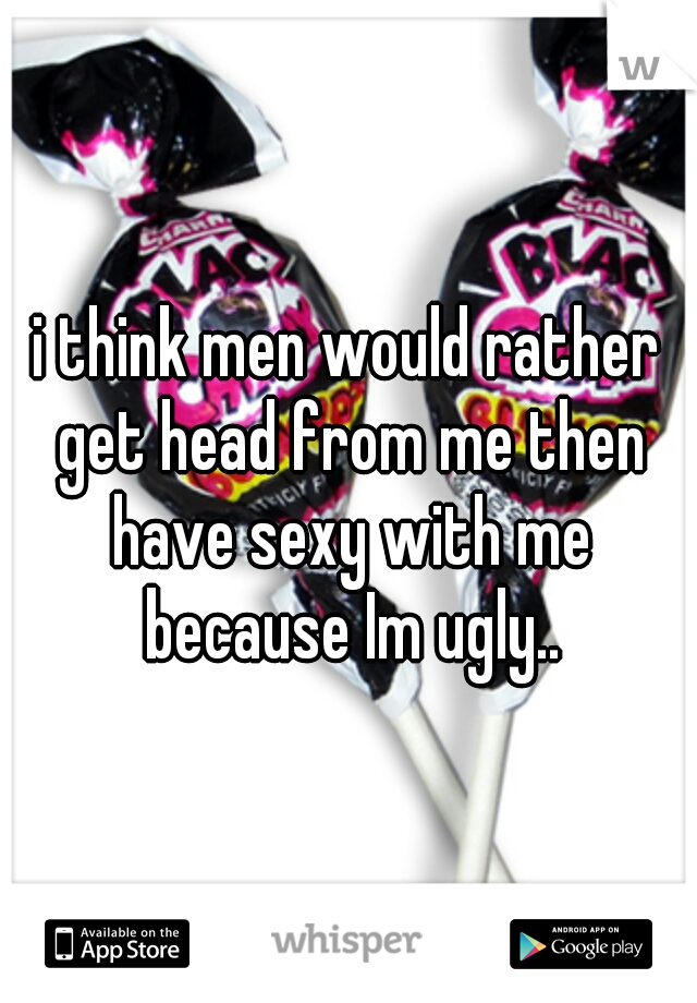 i think men would rather get head from me then have sexy with me because Im ugly..