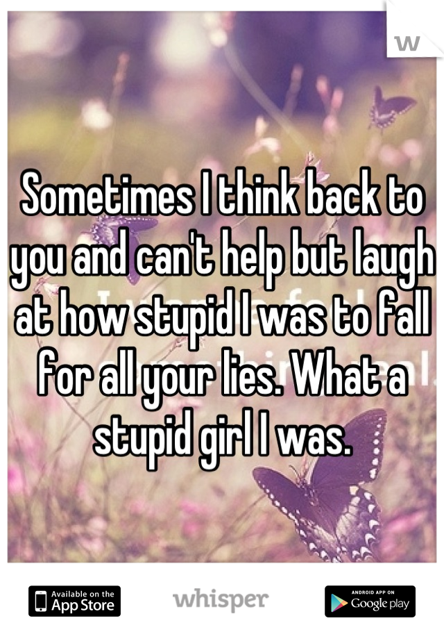 Sometimes I think back to you and can't help but laugh at how stupid I was to fall for all your lies. What a stupid girl I was.