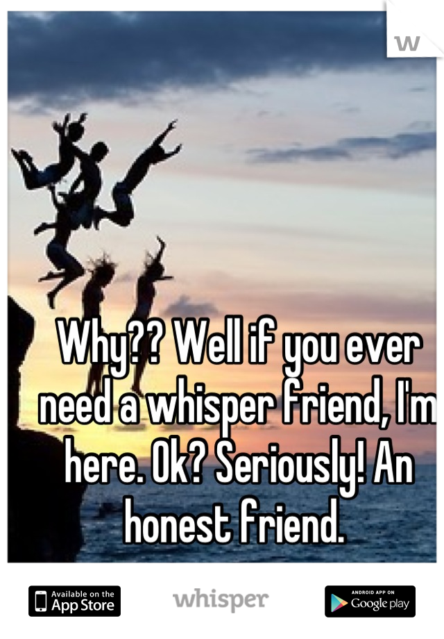 Why?? Well if you ever need a whisper friend, I'm here. Ok? Seriously! An honest friend. 