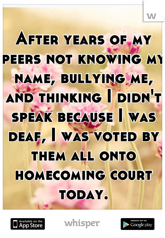 After years of my peers not knowing my name, bullying me, and thinking I didn't speak because I was deaf, I was voted by them all onto homecoming court today.