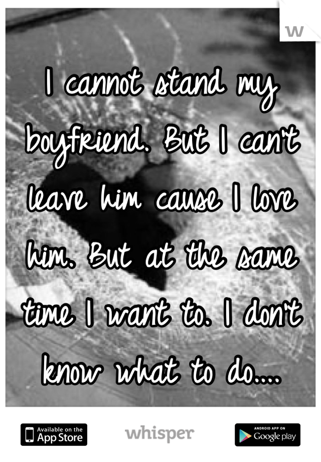 I cannot stand my boyfriend. But I can't leave him cause I love him. But at the same time I want to. I don't know what to do....