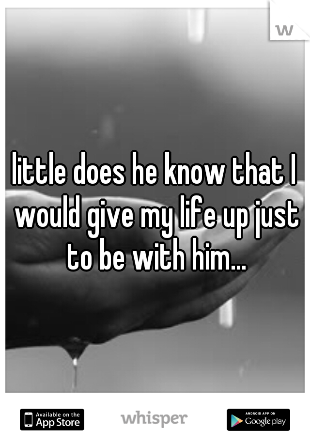 little does he know that I would give my life up just to be with him...