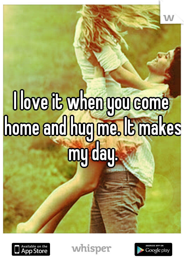 I love it when you come home and hug me. It makes my day.