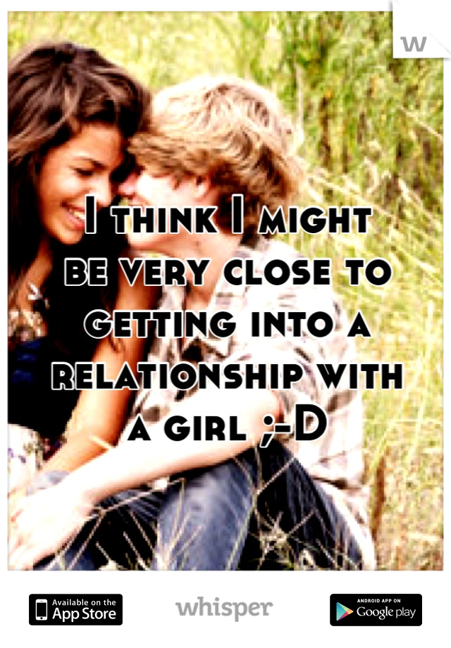 I think I might
be very close to
getting into a 
relationship with
a girl ;-D