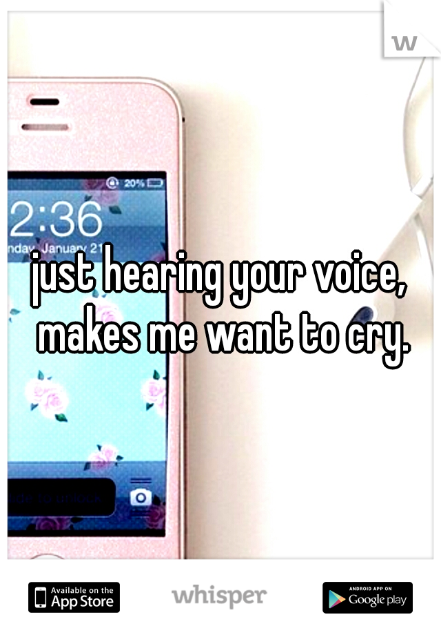 just hearing your voice, makes me want to cry.
