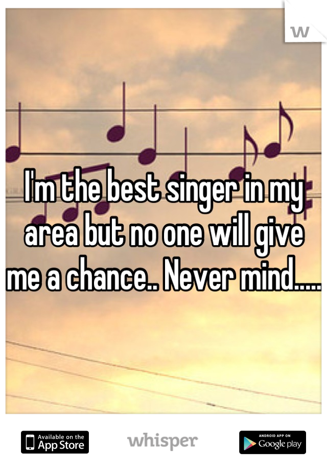 I'm the best singer in my area but no one will give me a chance.. Never mind.....