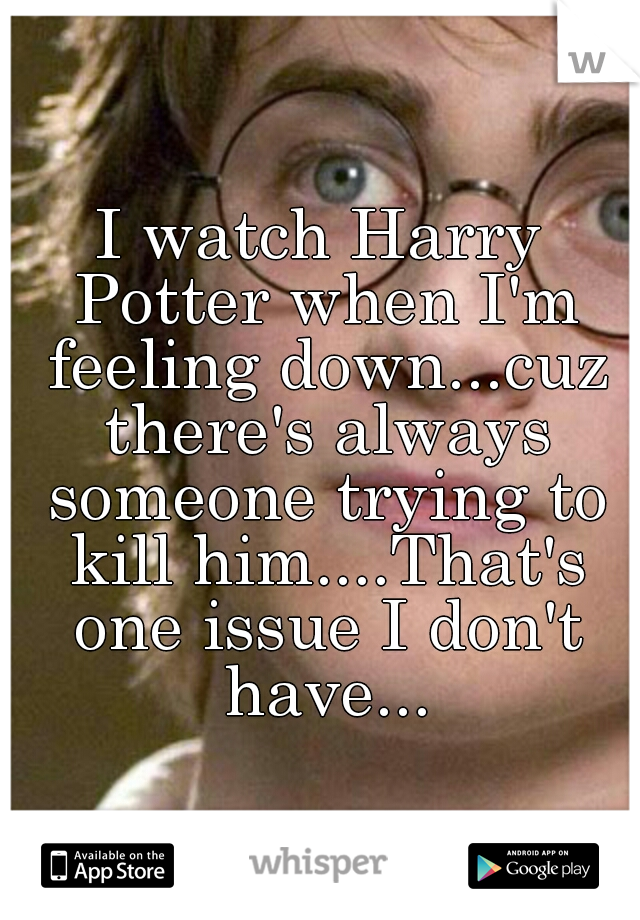 I watch Harry Potter when I'm feeling down...cuz there's always someone trying to kill him....That's one issue I don't have...