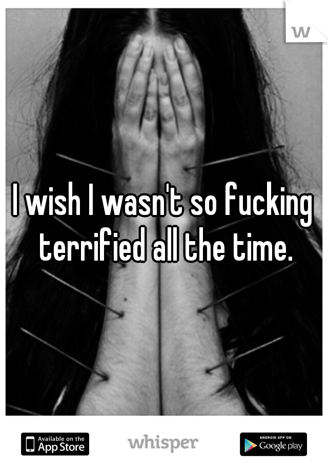 I wish I wasn't so fucking terrified all the time.