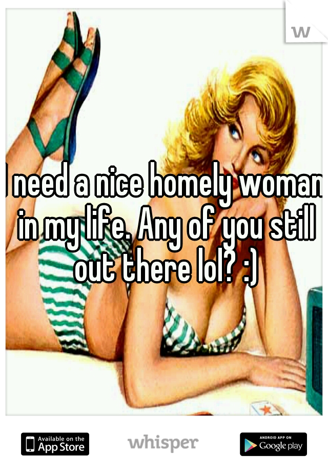 I need a nice homely woman in my life. Any of you still out there lol? :)
