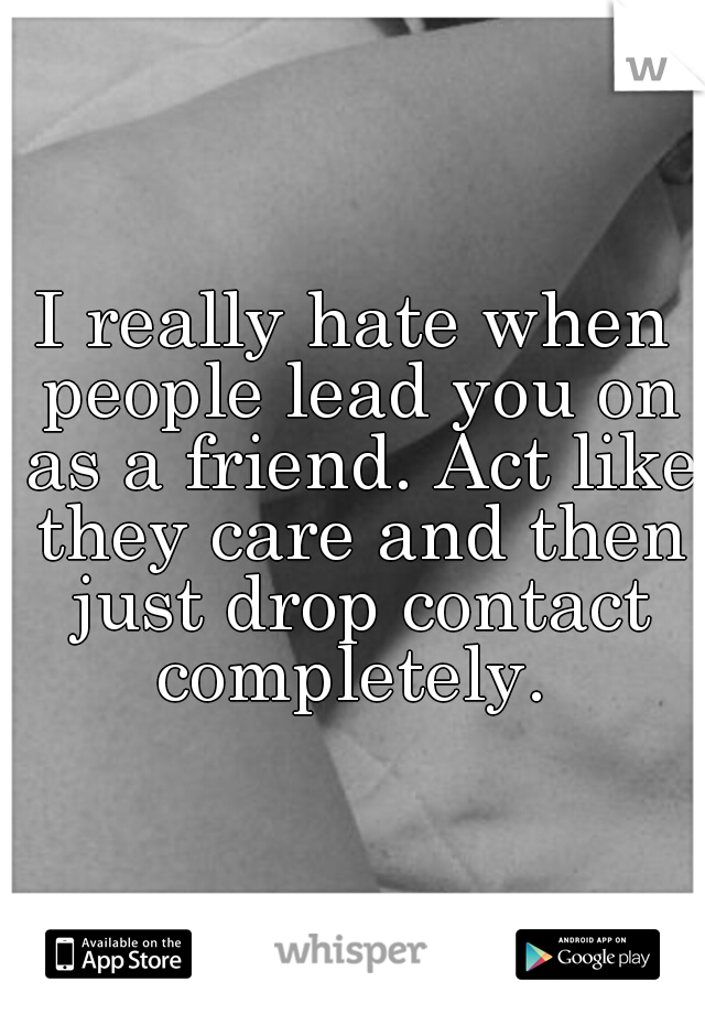 I really hate when people lead you on as a friend. Act like they care and then just drop contact completely. 