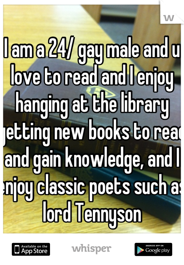 I am a 24/ gay male and u love to read and I enjoy hanging at the library getting new books to read and gain knowledge, and I enjoy classic poets such as lord Tennyson