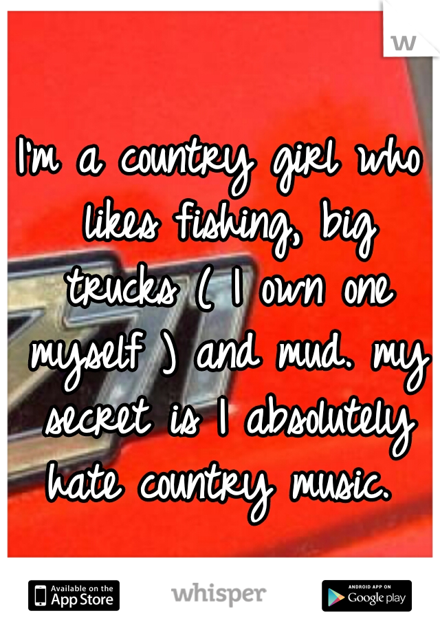 I'm a country girl who likes fishing, big trucks ( I own one myself ) and mud. my secret is I absolutely hate country music. 