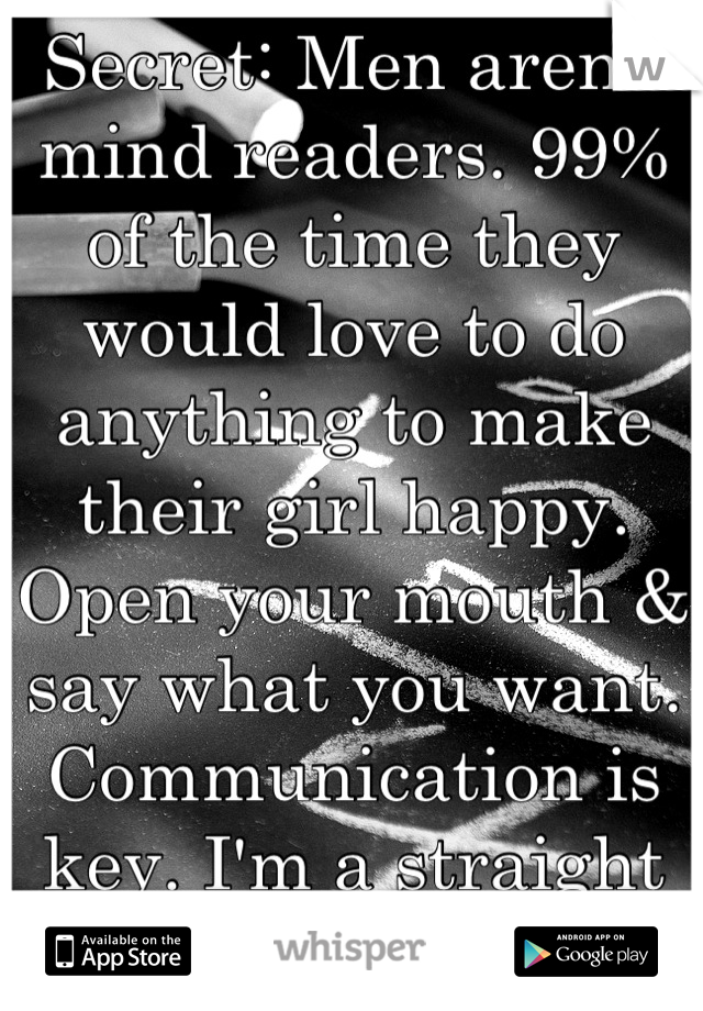 Secret: Men aren't mind readers. 99%  of the time they would love to do anything to make their girl happy. Open your mouth & say what you want. Communication is key. I'm a straight female.