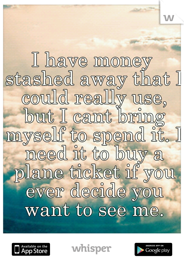 I have money stashed away that I could really use, but I cant bring myself to spend it. I need it to buy a plane ticket if you ever decide you want to see me.