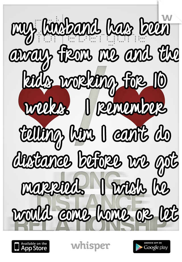 my husband has been away from me and the kids working for 10 weeks.  I remember telling him I can't do distance before we got married.  I wish he would come home or let us move