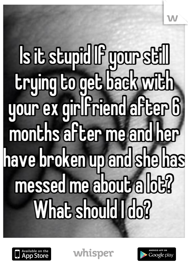 Is it stupid If your still trying to get back with your ex girlfriend after 6 months after me and her have broken up and she has messed me about a lot? What should I do? 