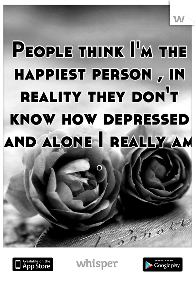 People think I'm the happiest person , in reality they don't know how depressed and alone I really am .