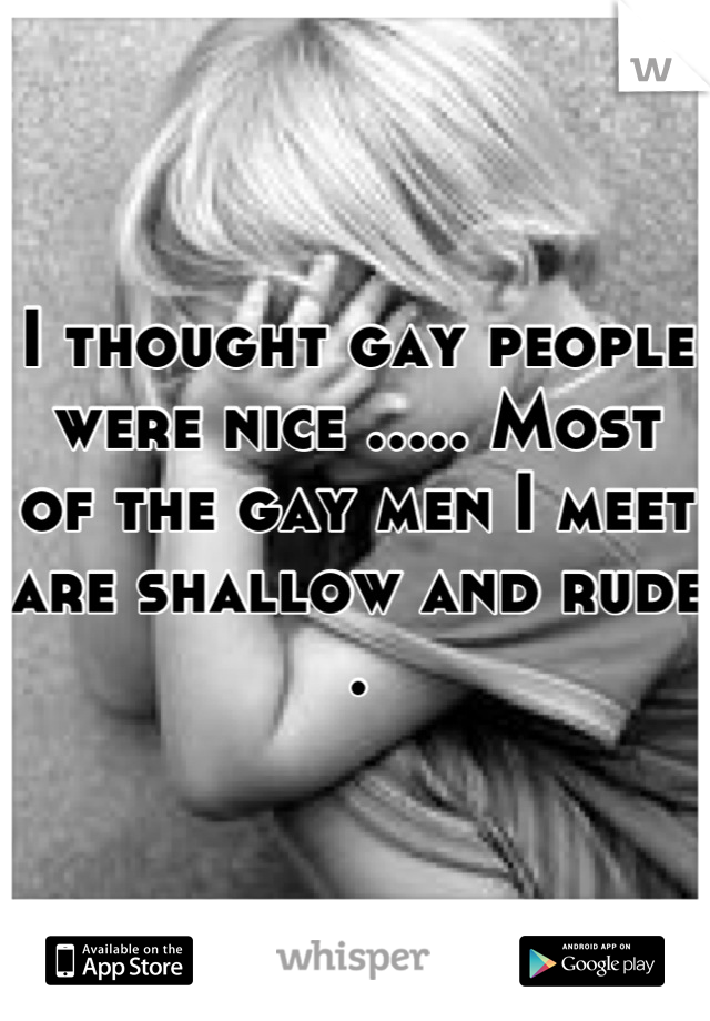 I thought gay people were nice ..... Most of the gay men I meet are shallow and rude .