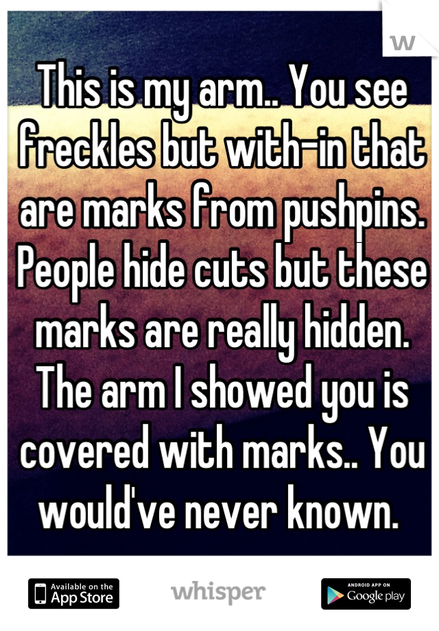 This is my arm.. You see freckles but with-in that are marks from pushpins. People hide cuts but these marks are really hidden. The arm I showed you is covered with marks.. You would've never known. 