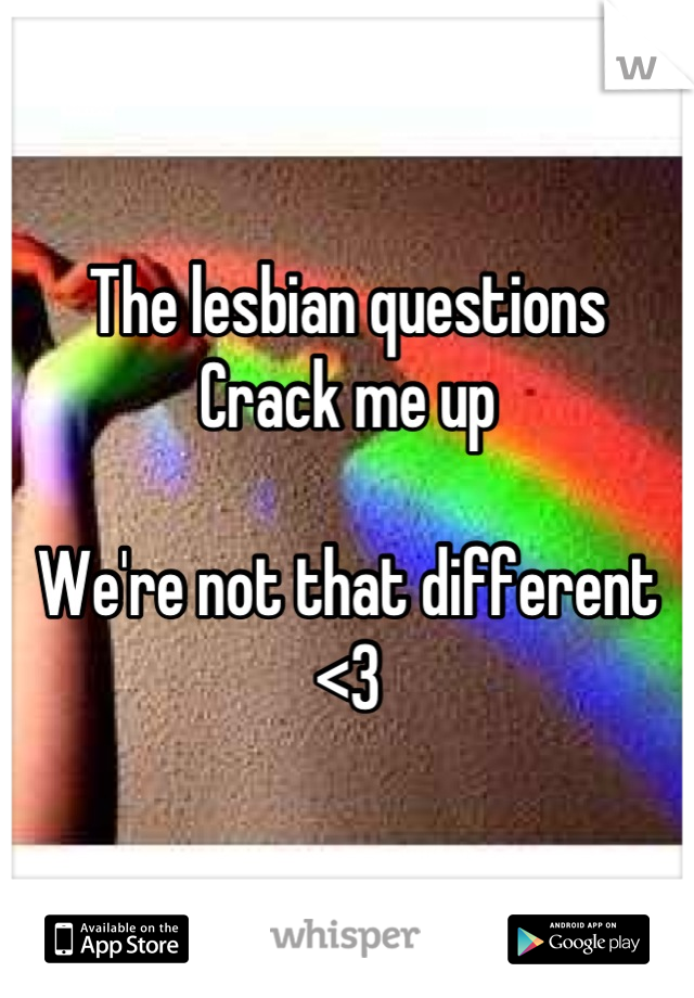 The lesbian questions
Crack me up

We're not that different
<3