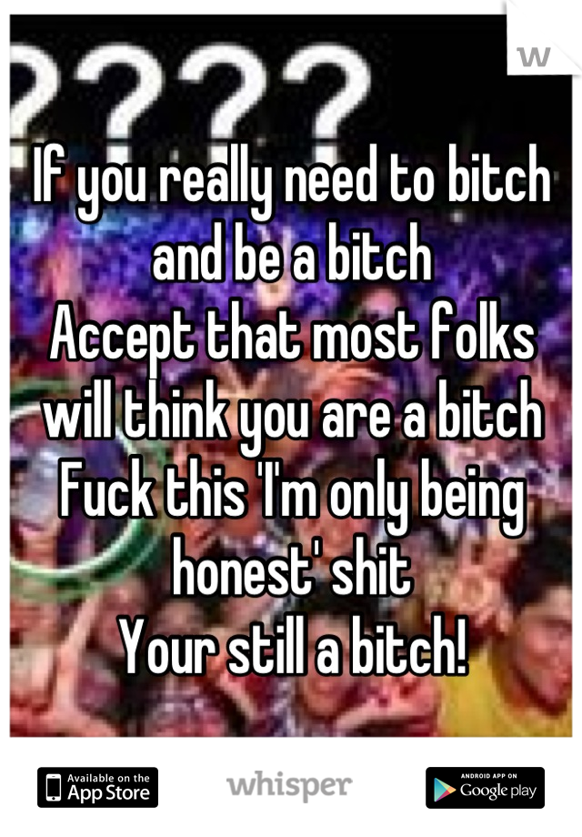 If you really need to bitch and be a bitch 
Accept that most folks will think you are a bitch
Fuck this 'I'm only being honest' shit
Your still a bitch!
