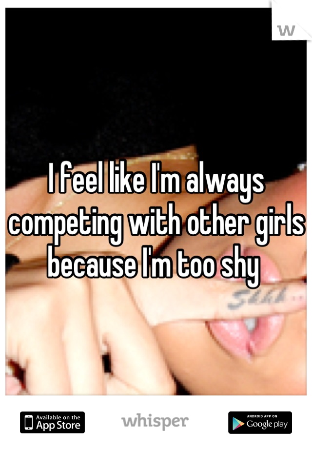 I feel like I'm always competing with other girls because I'm too shy 