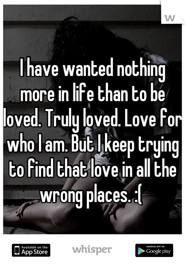 I have wanted nothing more in life than to be loved. Truly loved. Love for who I am. But I keep trying to find that love in all the wrong places. :( 