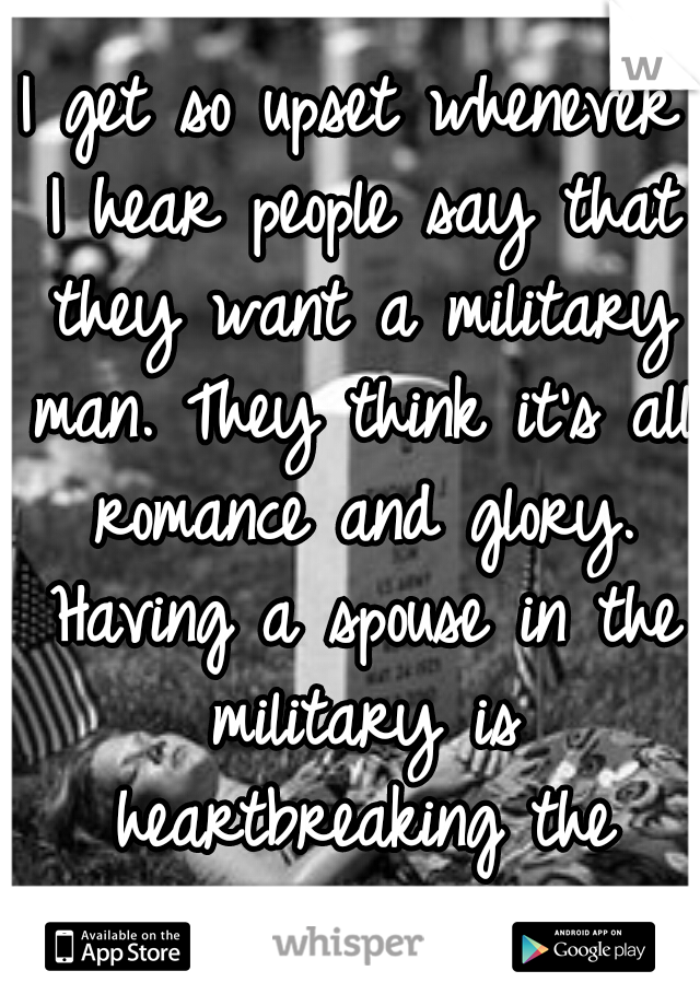 I get so upset whenever I hear people say that they want a military man. They think it's all romance and glory. Having a spouse in the military is heartbreaking the worrying never stops.