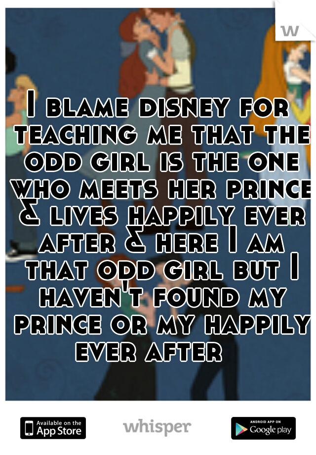 I blame disney for teaching me that the odd girl is the one who meets her prince & lives happily ever after & here I am that odd girl but I haven't found my prince or my happily ever after   