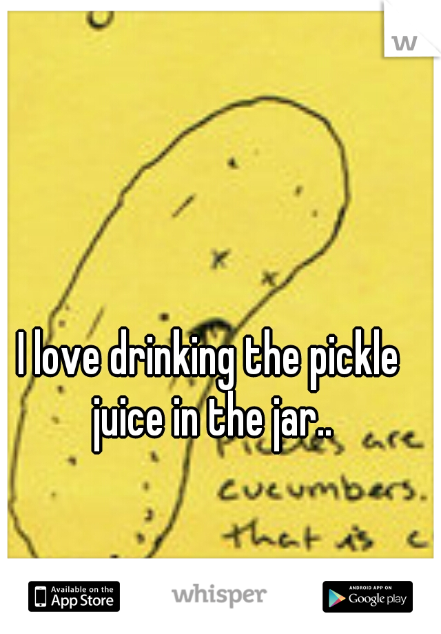 I love drinking the pickle juice in the jar..