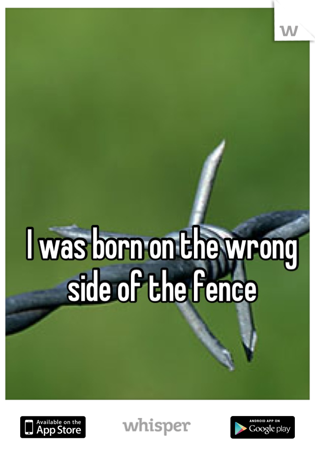 I was born on the wrong side of the fence