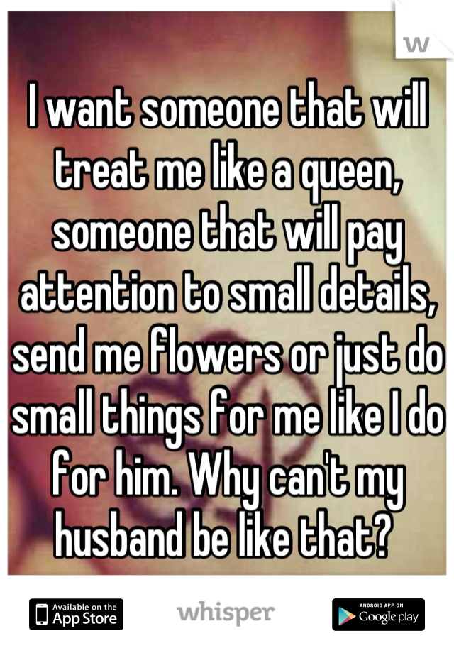 I want someone that will treat me like a queen, someone that will pay attention to small details, send me flowers or just do small things for me like I do for him. Why can't my husband be like that? 