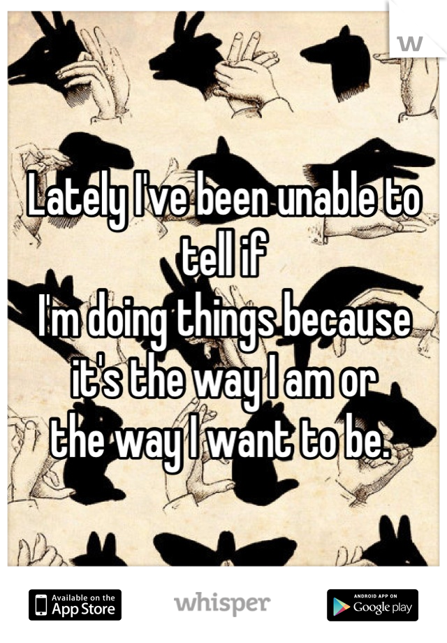 Lately I've been unable to tell if
I'm doing things because 
it's the way I am or 
the way I want to be. 