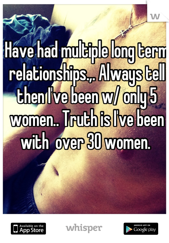 Have had multiple long term relationships.,. Always tell then I've been w/ only 5 women.. Truth is I've been with  over 30 women. 