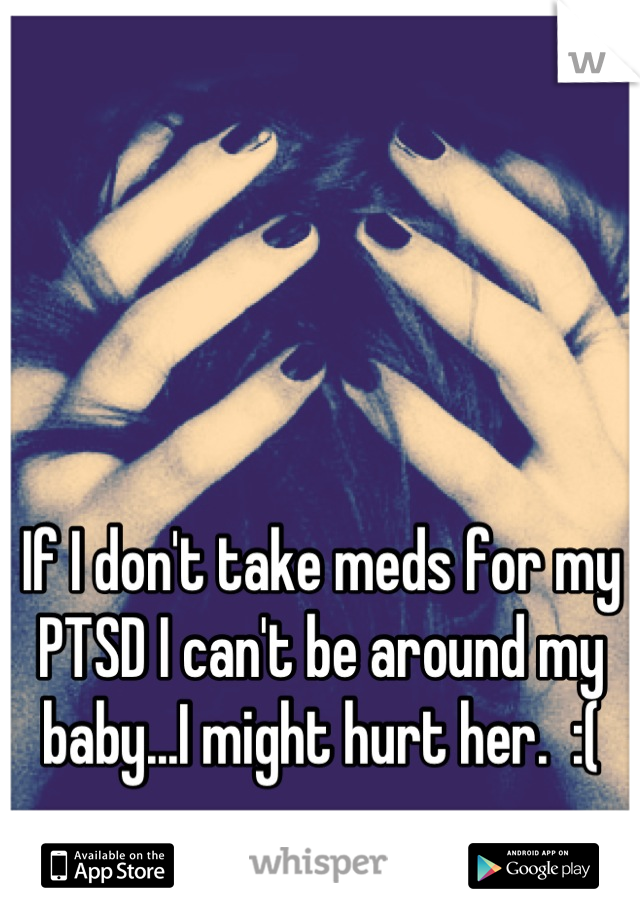 If I don't take meds for my PTSD I can't be around my baby...I might hurt her.  :(
