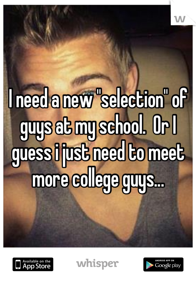 I need a new "selection" of guys at my school.  Or I guess i just need to meet more college guys...