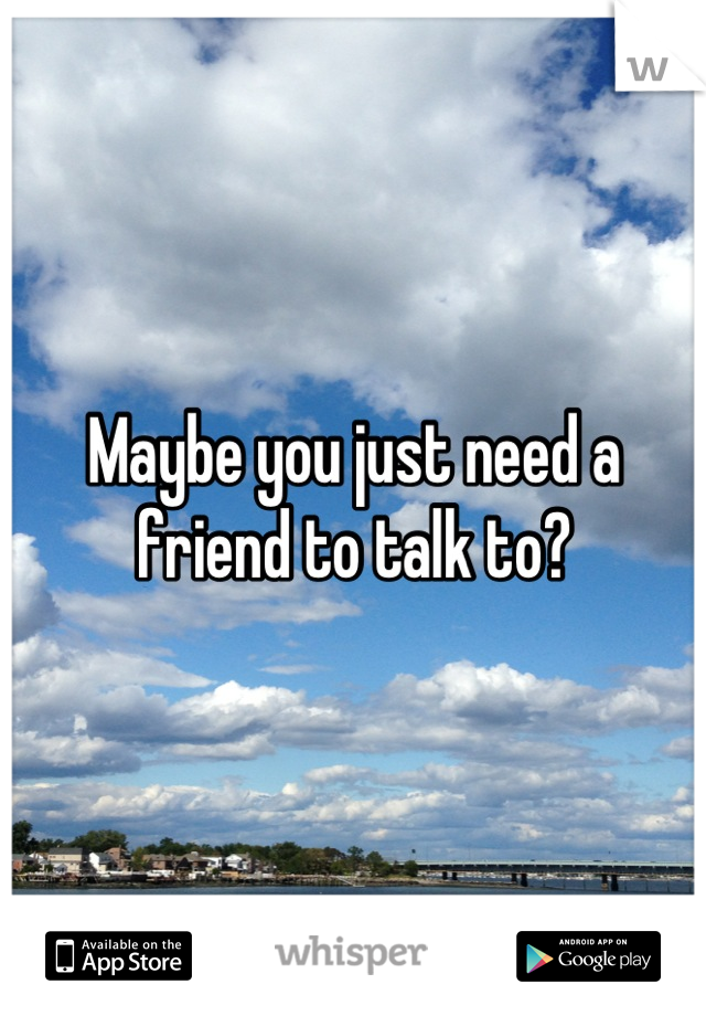 Maybe you just need a friend to talk to?