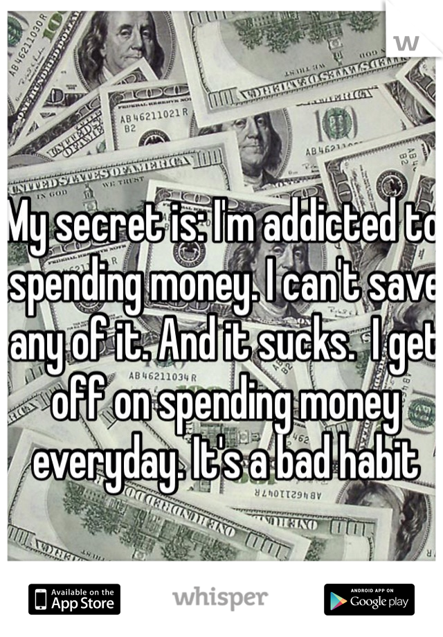 My secret is: I'm addicted to spending money. I can't save any of it. And it sucks.  I get off on spending money everyday. It's a bad habit 