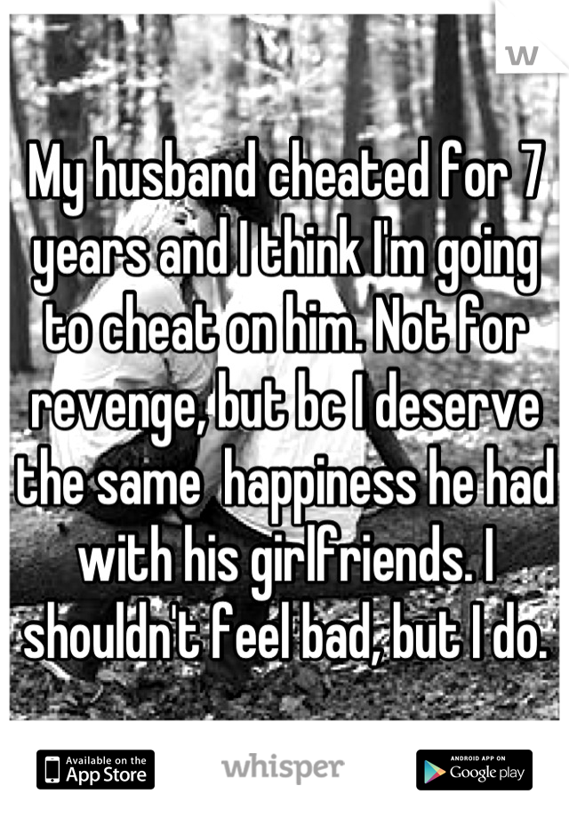 My husband cheated for 7 years and I think I'm going to cheat on him. Not for revenge, but bc I deserve the same  happiness he had with his girlfriends. I shouldn't feel bad, but I do.