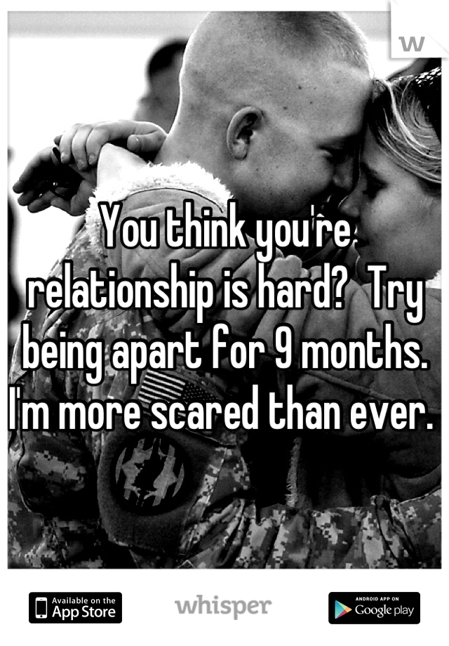 You think you're relationship is hard?  Try being apart for 9 months. I'm more scared than ever. 
