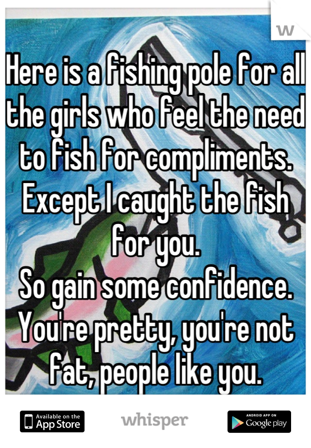 Here is a fishing pole for all the girls who feel the need to fish for compliments.
Except I caught the fish for you.
So gain some confidence.
You're pretty, you're not fat, people like you.
