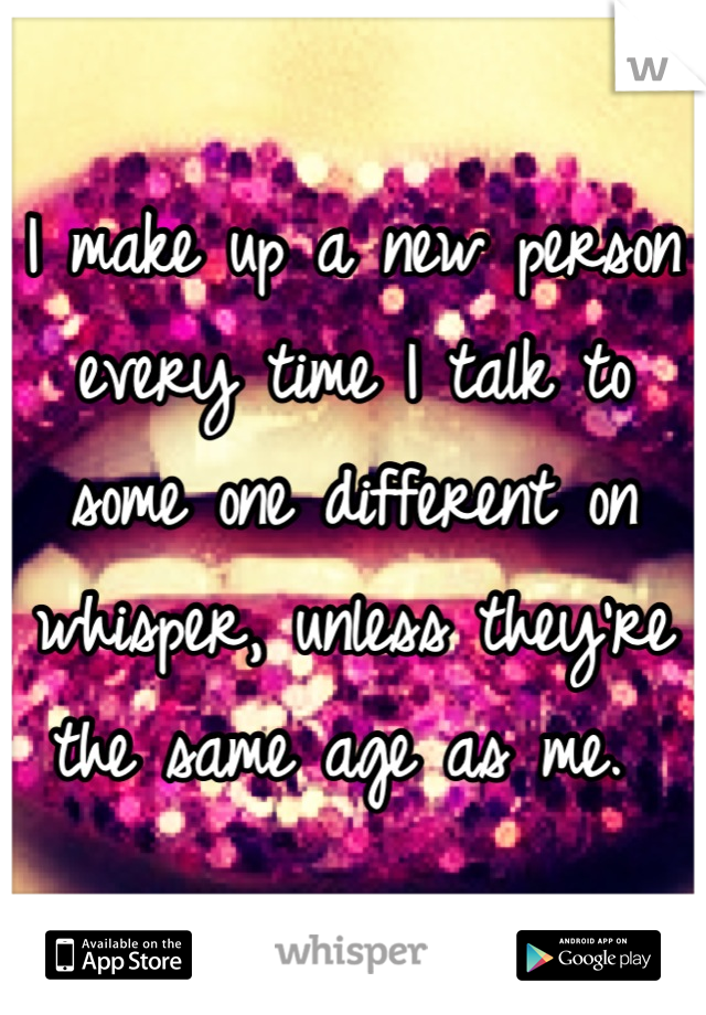 I make up a new person every time I talk to some one different on whisper, unless they're the same age as me. 