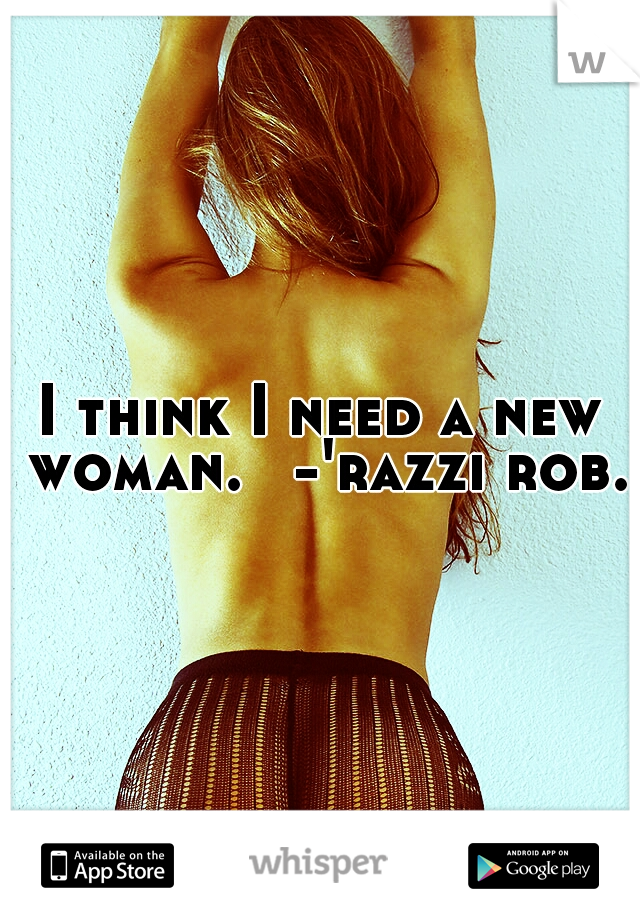 I think I need a new woman. 
-'razzi rob.
