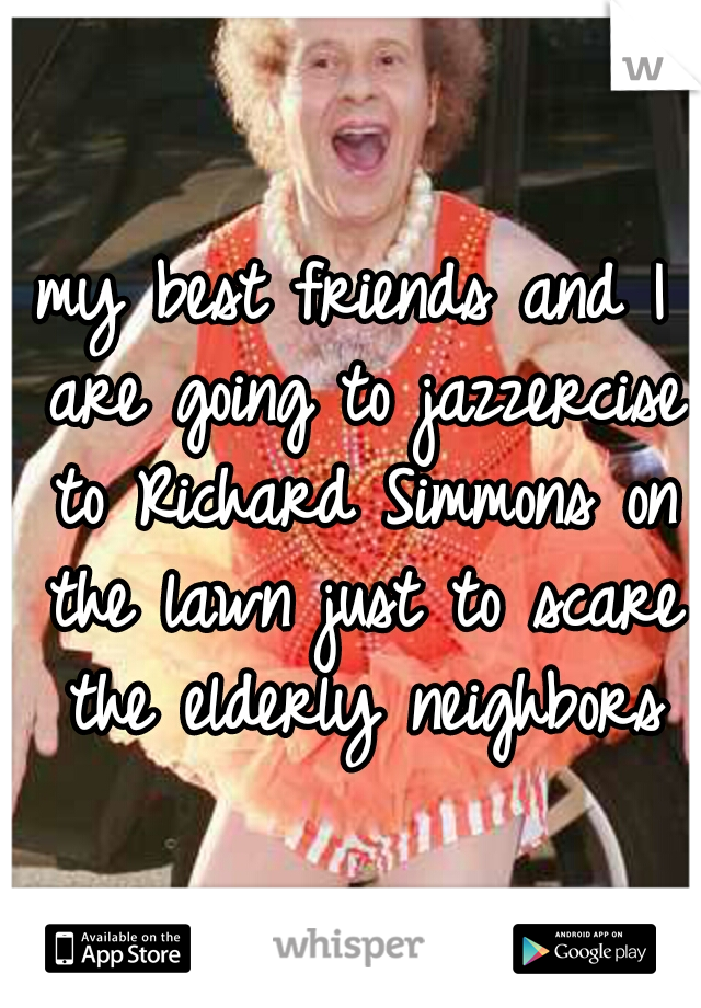 my best friends and I are going to jazzercise to Richard Simmons on the lawn just to scare the elderly neighbors