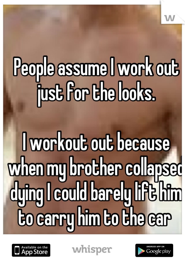 People assume I work out just for the looks.

I workout out because when my brother collapsed dying I could barely lift him to carry him to the car 