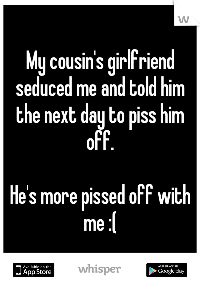 My cousin's girlfriend seduced me and told him the next day to piss him off.

He's more pissed off with me :(