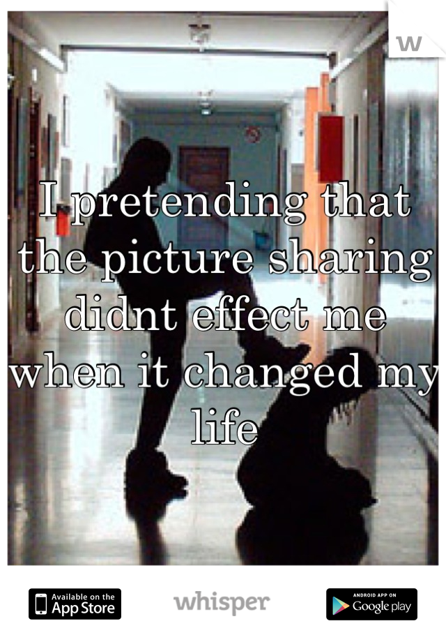 I pretending that the picture sharing didnt effect me when it changed my life